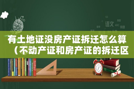 有土地證沒(méi)房產(chǎn)證拆遷怎么算（不動(dòng)產(chǎn)證和房產(chǎn)證的拆遷區(qū)別）