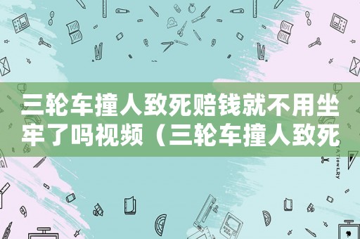 三輪車撞人致死賠錢(qián)就不用坐牢了嗎視頻（三輪車撞人致死賠錢(qián)就不用坐牢了嗎）