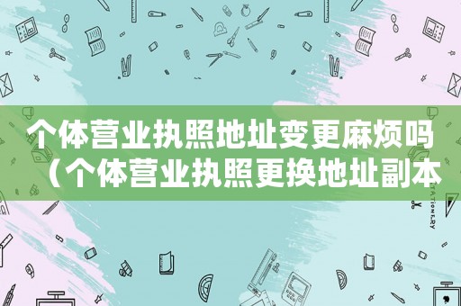 個體營業(yè)執(zhí)照地址變更麻煩嗎（個體營業(yè)執(zhí)照更換地址副本丟失怎么辦）