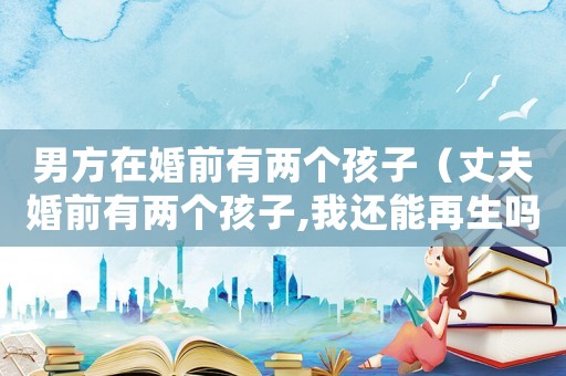 男方在婚前有兩個孩子（丈夫婚前有兩個孩子,我還能再生嗎）