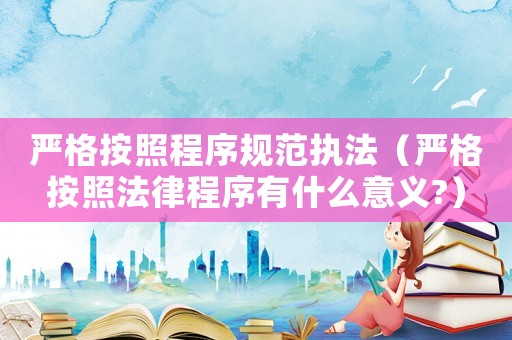 嚴(yán)格按照程序規(guī)范執(zhí)法（嚴(yán)格按照法律程序有什么意義?）