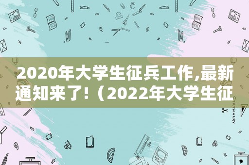 2020年大學(xué)生征兵工作,最新通知來了!（2022年大學(xué)生征兵政策解讀整理版）