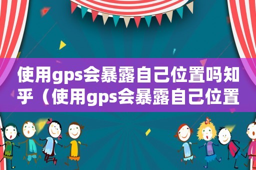 使用gps會暴露自己位置嗎知乎（使用gps會暴露自己位置嗎）
