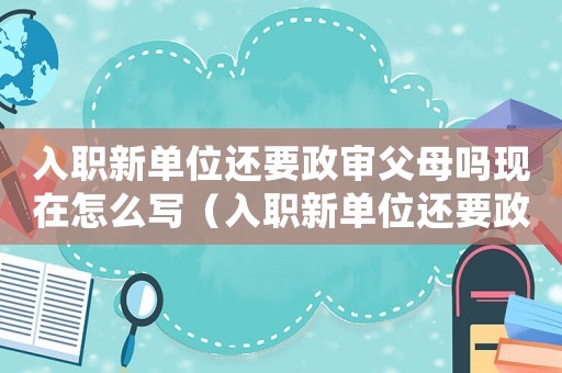 入職新單位還要政審父母嗎現(xiàn)在怎么寫(xiě)（入職新單位還要政審父母嗎現(xiàn)在）
