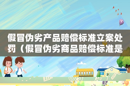 假冒偽劣產(chǎn)品賠償標準立案處罰（假冒偽劣商品賠償標準是什么）