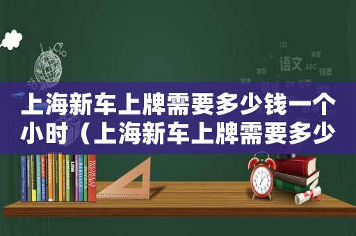 上海新車上牌需要多少錢一個小時（上海新車上牌需要多少錢一個）