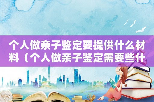 個(gè)人做親子鑒定要提供什么材料（個(gè)人做親子鑒定需要些什么樣本）