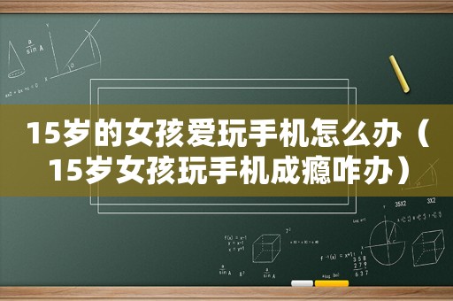 15歲的女孩愛玩手機(jī)怎么辦（15歲女孩玩手機(jī)成癮咋辦）