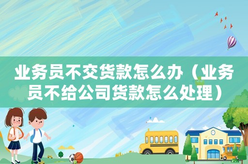 業(yè)務員不交貨款怎么辦（業(yè)務員不給公司貨款怎么處理）