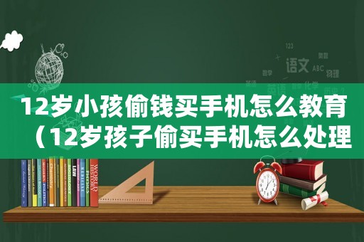 12歲小孩偷錢買手機(jī)怎么教育（12歲孩子偷買手機(jī)怎么處理）