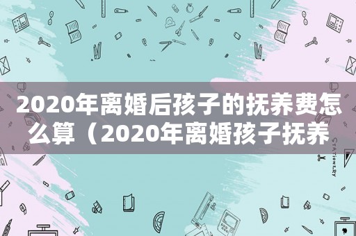 2020年離婚后孩子的撫養(yǎng)費怎么算（2020年離婚孩子撫養(yǎng)權(quán)怎么判）