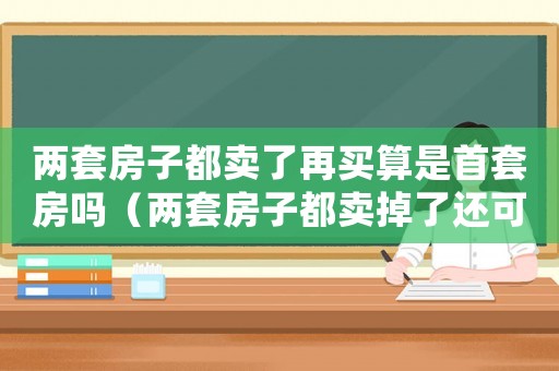 兩套房子都賣(mài)了再買(mǎi)算是首套房嗎（兩套房子都賣(mài)掉了還可以買(mǎi)嗎）
