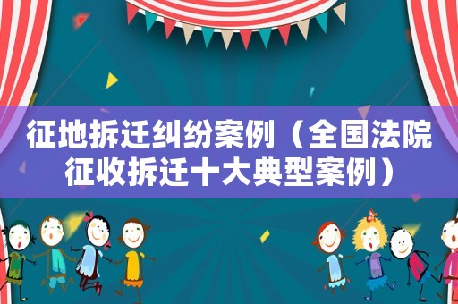 征地拆遷糾紛案例（全國(guó)法院征收拆遷十大典型案例）