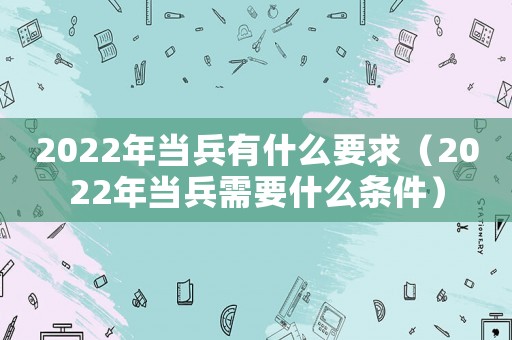2022年當(dāng)兵有什么要求（2022年當(dāng)兵需要什么條件）