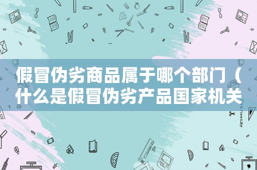 假冒偽劣商品屬于哪個(gè)部門(mén)（什么是假冒偽劣產(chǎn)品國(guó)家機(jī)關(guān)）