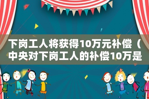 下崗工人將獲得10萬元補償（中央對下崗工人的補償10萬是多少錢）