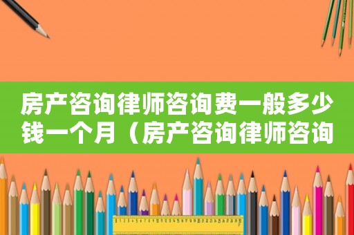 房產(chǎn)咨詢律師咨詢費(fèi)一般多少錢一個月（房產(chǎn)咨詢律師咨詢費(fèi)一般多少）
