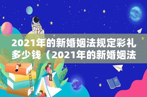 2021年的新婚姻法規(guī)定彩禮多少錢（2021年的新婚姻法規(guī)定彩禮）