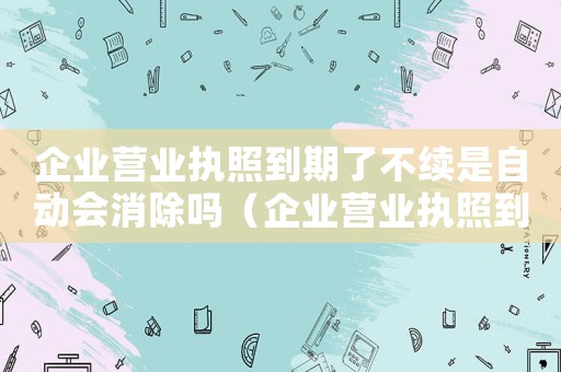 企業(yè)營業(yè)執(zhí)照到期了不續(xù)是自動會消除嗎（企業(yè)營業(yè)執(zhí)照到期后會自動注銷嗎知乎）