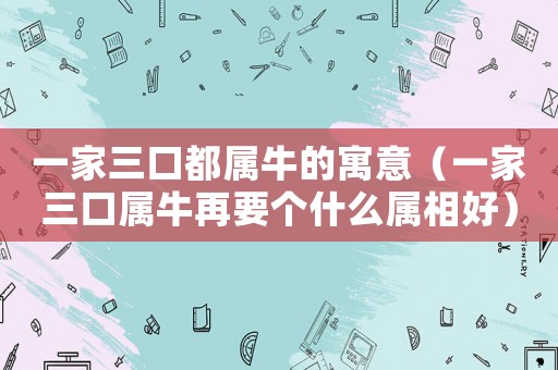 一家三口都屬牛的寓意（一家三口屬牛再要個什么屬相好）