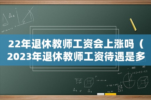 22年退休教師工資會(huì)上漲嗎（2023年退休教師工資待遇是多少）
