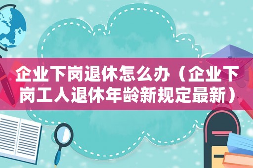 企業(yè)下崗退休怎么辦（企業(yè)下崗工人退休年齡新規(guī)定最新）