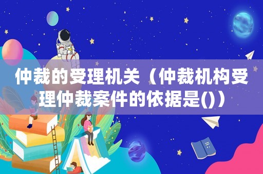 仲裁的受理機(jī)關(guān)（仲裁機(jī)構(gòu)受理仲裁案件的依據(jù)是()）