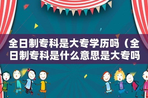 全日制專科是大專學歷嗎（全日制專科是什么意思是大專嗎）