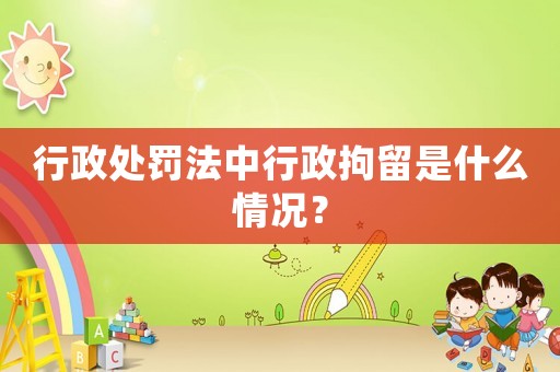 行政處罰法中行政拘留是什么情況？