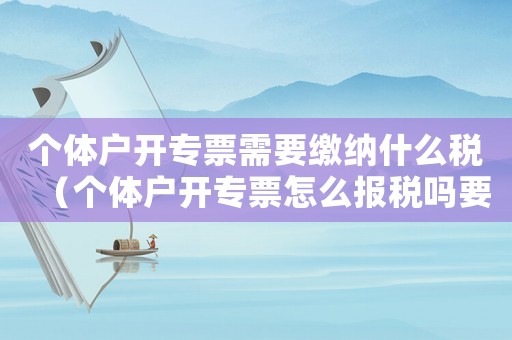 個(gè)體戶開(kāi)專票需要繳納什么稅（個(gè)體戶開(kāi)專票怎么報(bào)稅嗎要交稅嗎）