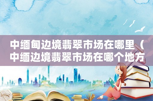 中緬甸邊境翡翠市場(chǎng)在哪里（中緬邊境翡翠市場(chǎng)在哪個(gè)地方）