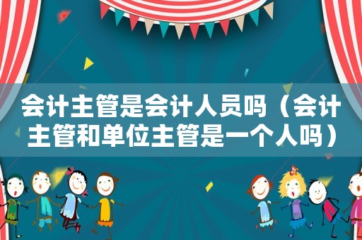 會(huì)計(jì)主管是會(huì)計(jì)人員嗎（會(huì)計(jì)主管和單位主管是一個(gè)人嗎）