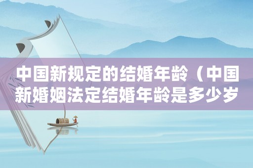中國(guó)新規(guī)定的結(jié)婚年齡（中國(guó)新婚姻法定結(jié)婚年齡是多少歲左右）