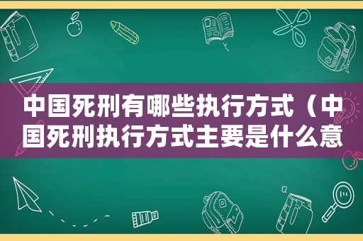 中國(guó)死刑有哪些執(zhí)行方式（中國(guó)死刑執(zhí)行方式主要是什么意思）