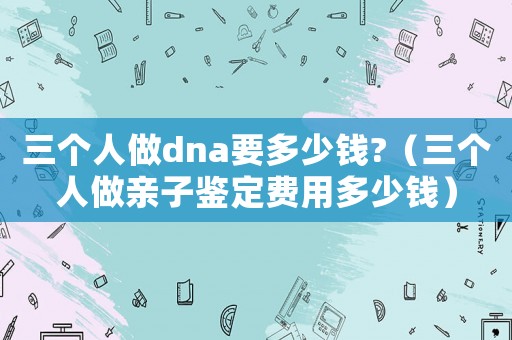 三個(gè)人做dna要多少錢?（三個(gè)人做親子鑒定費(fèi)用多少錢）