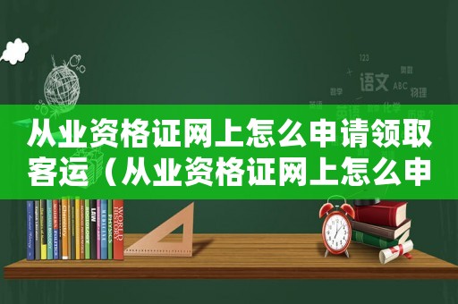 從業(yè)資格證網(wǎng)上怎么申請領(lǐng)取客運（從業(yè)資格證網(wǎng)上怎么申請領(lǐng)取）