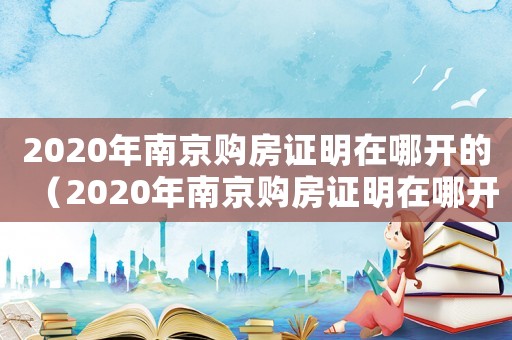 2020年南京購房證明在哪開的（2020年南京購房證明在哪開）