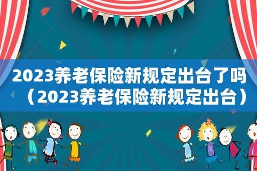 2023養(yǎng)老保險(xiǎn)新規(guī)定出臺了嗎（2023養(yǎng)老保險(xiǎn)新規(guī)定出臺）