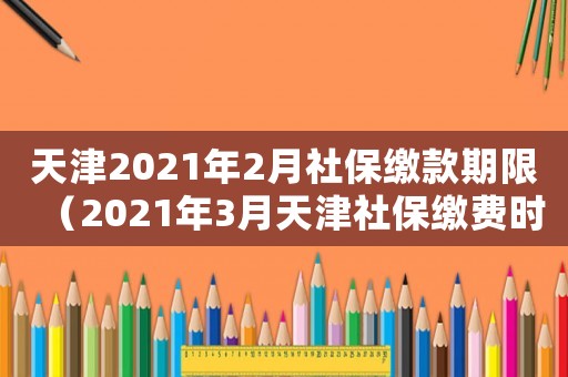 天津2021年2月社保繳款期限（2021年3月天津社保繳費時間）