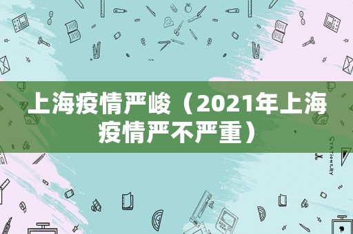 上海疫情嚴(yán)峻（2021年上海疫情嚴(yán)不嚴(yán)重）