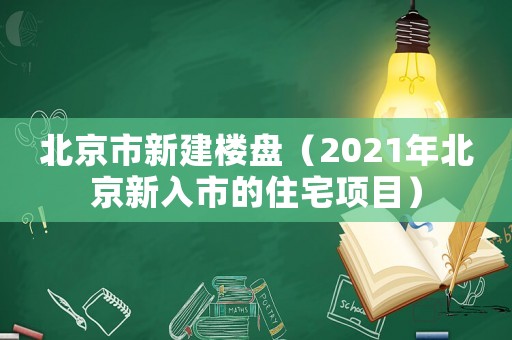 北京市新建樓盤（2021年北京新入市的住宅項(xiàng)目）