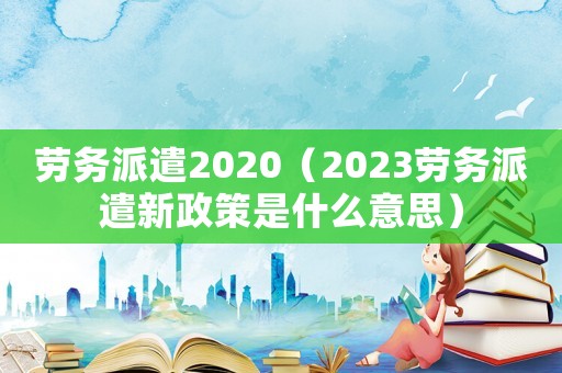 勞務(wù)派遣2020（2023勞務(wù)派遣新政策是什么意思）