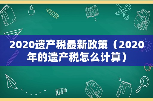 2020遺產(chǎn)稅最新政策（2020年的遺產(chǎn)稅怎么計(jì)算）