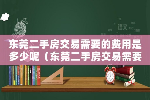 東莞二手房交易需要的費(fèi)用是多少呢（東莞二手房交易需要的費(fèi)用是多少）