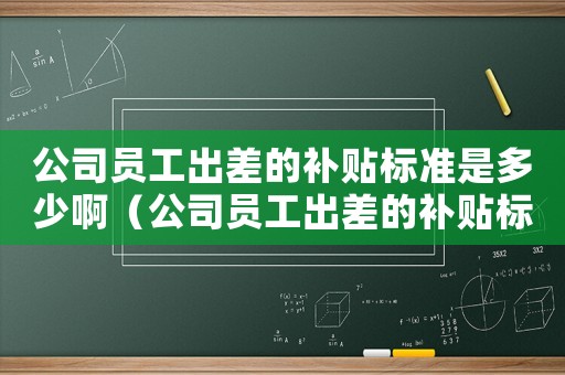 公司員工出差的補(bǔ)貼標(biāo)準(zhǔn)是多少啊（公司員工出差的補(bǔ)貼標(biāo)準(zhǔn)是多少啊）