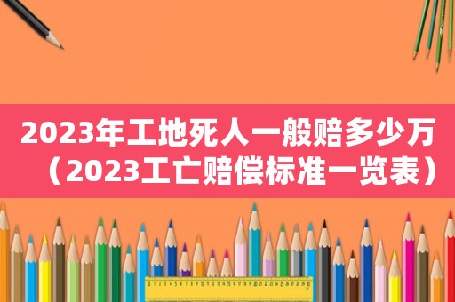2023年工地死人一般賠多少萬（2023工亡賠償標(biāo)準(zhǔn)一覽表）