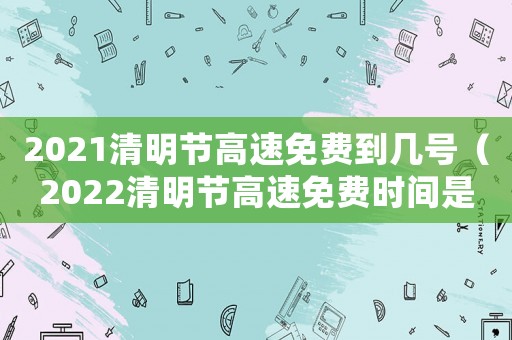 2021清明節(jié)高速免費(fèi)到幾號(hào)（2022清明節(jié)高速免費(fèi)時(shí)間是幾號(hào)）