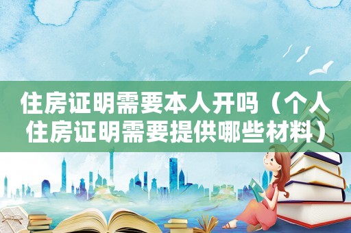 住房證明需要本人開嗎（個(gè)人住房證明需要提供哪些材料）