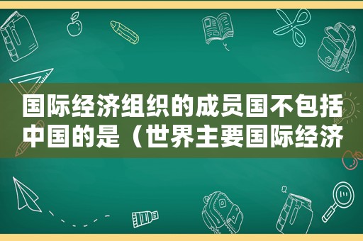 國際經(jīng)濟(jì)組織的成員國不包括中國的是（世界主要國際經(jīng)濟(jì)組織不包括）