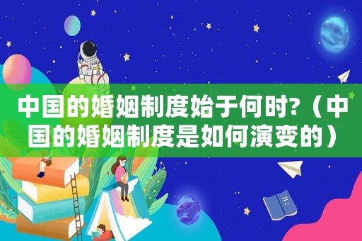 中國的婚姻制度始于何時(shí)?（中國的婚姻制度是如何演變的）